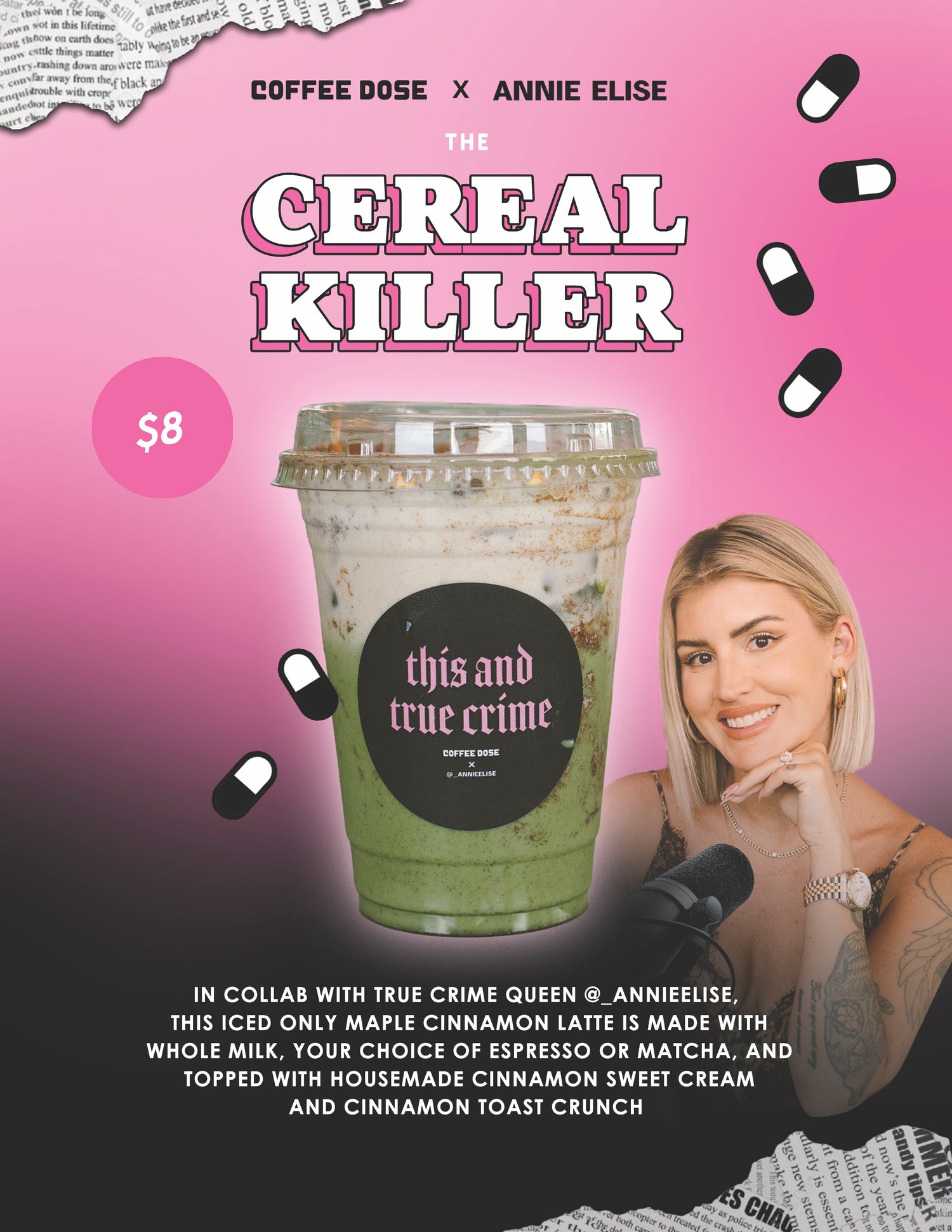 COFFEE DOSE X ANNIE ELISE
THE CEREAL KILLER
$8
this and true crime
in collab with true crime queen @_annieelise, this iced only maple cinnamon latte is made with whole milk, your choice of espresso or matcha, and topped with housemade cinnamon sweet cream and cinnamon toast crunch