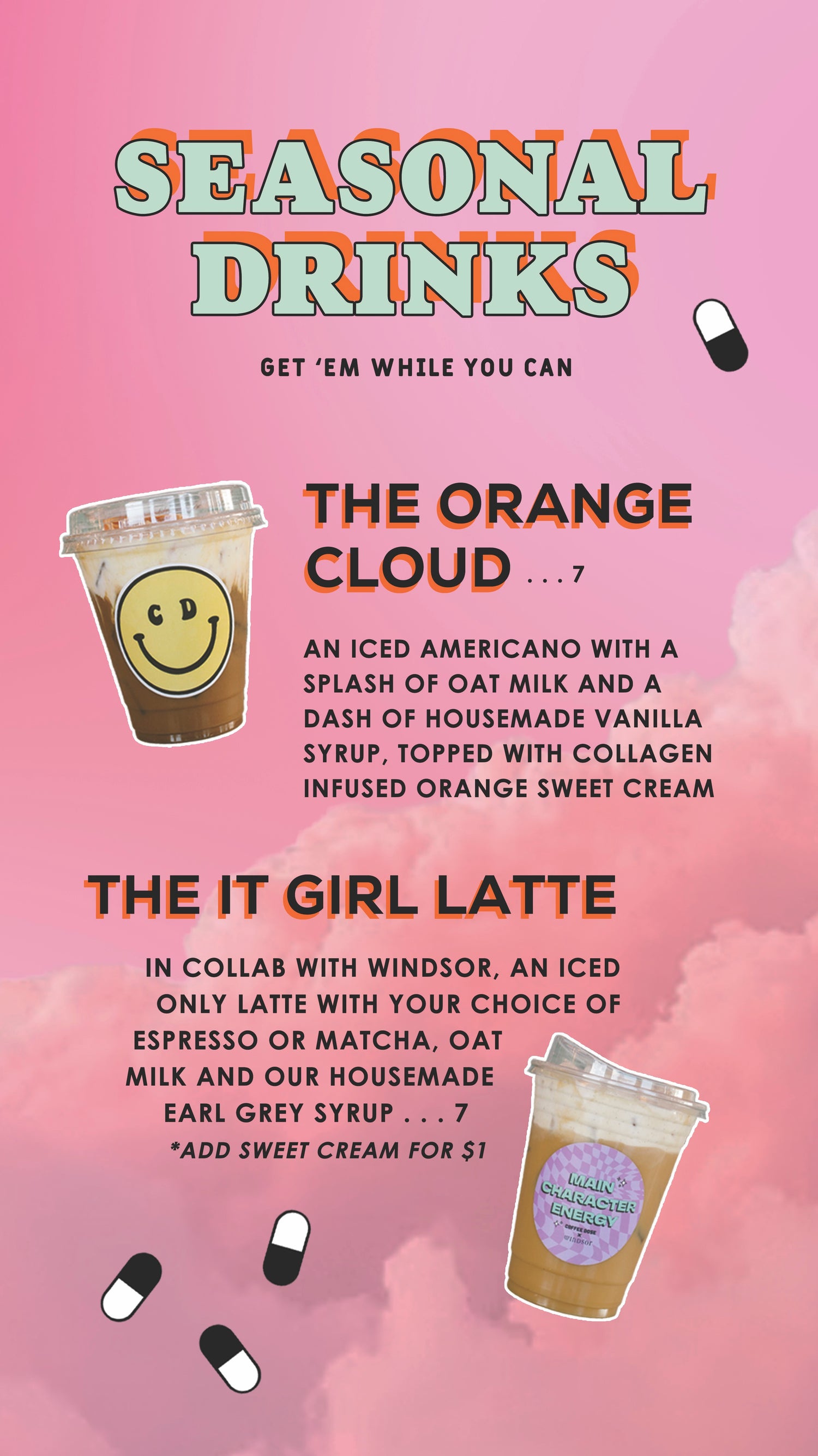 SEASONAL DRINKS
GET 'EM WHILE YOU CAN
THE ORANGE
CLOUD....7
AN ICED AMERICANO WITH A
SPLASH OF OAT MILK AND A
DASH OF HOUSEMADE VANILLA
SYRUP, TOPPED WITH COLLAGEN
INFUSED ORANGE SWEET CREAM
THE IT GIRL LATTE
IN COLLAB WITH WINDSOR, AN ICED
ONLY LATTE WITH YOUR CHOICE OF
ESPRESSO OR MATCHA, OAT
MILK AND OUR HOUSEMADE
EARL GREY SYRUP... 7
*ADD SWEET CREAM FOR $1