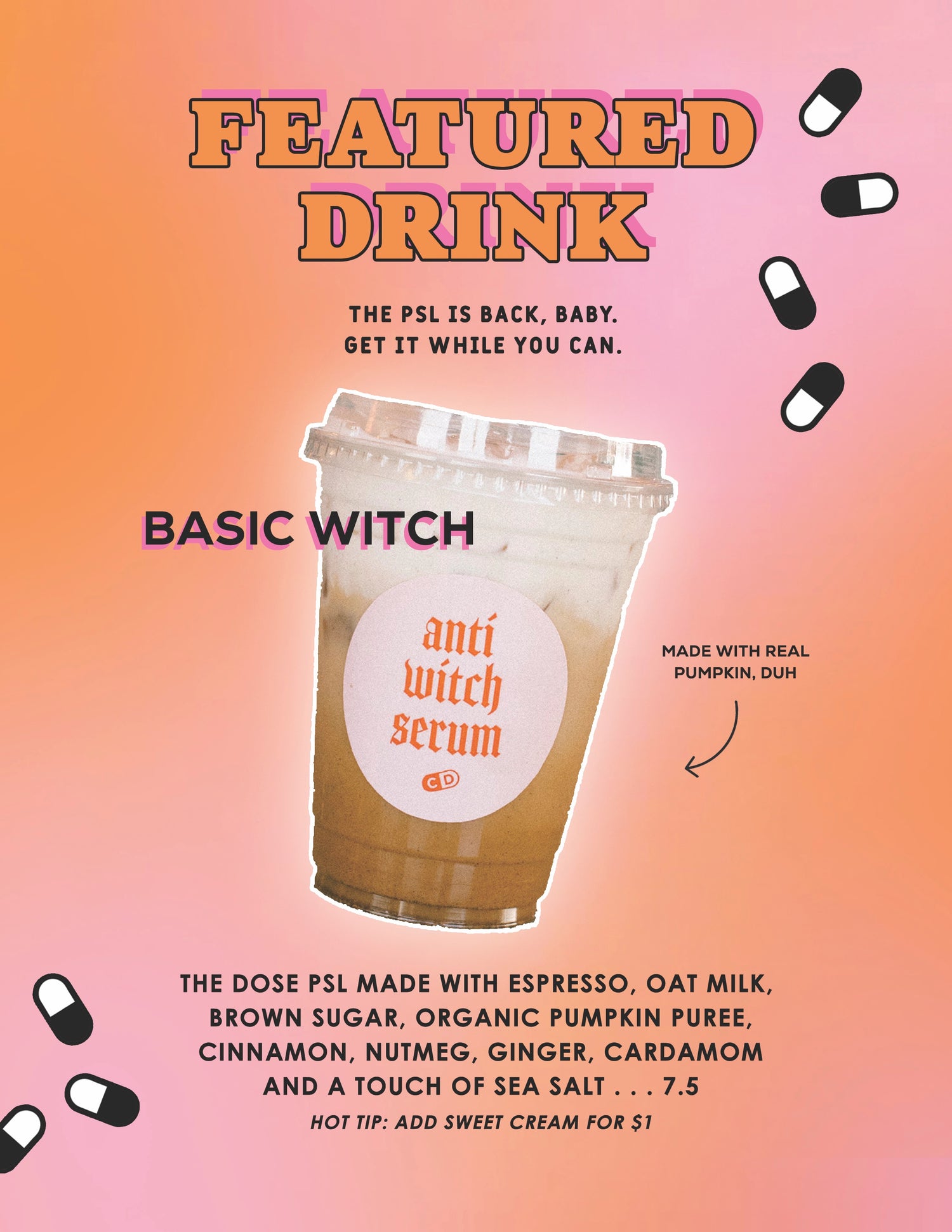 F E AT U R E D
D R I N K
THE PSL IS BACK, BABY.
GET IT WHILE YOU CAN.
BASIC WITCH
anti
luítch
serum
MADE WITH REAL
PUMPKIN, DUH
THE DOSE PSL MADE WITH ESPRESSO, OAT MILK,
BROWN SUGAR, ORGANIC PUMPKIN PUREE,
CINNAMON, NUTMEG, GINGER, CARDAMOM
AND A TOUCH OF SEA SALT . . . 7.5
HOT TIP: ADD SWEET CREAM FOR $1