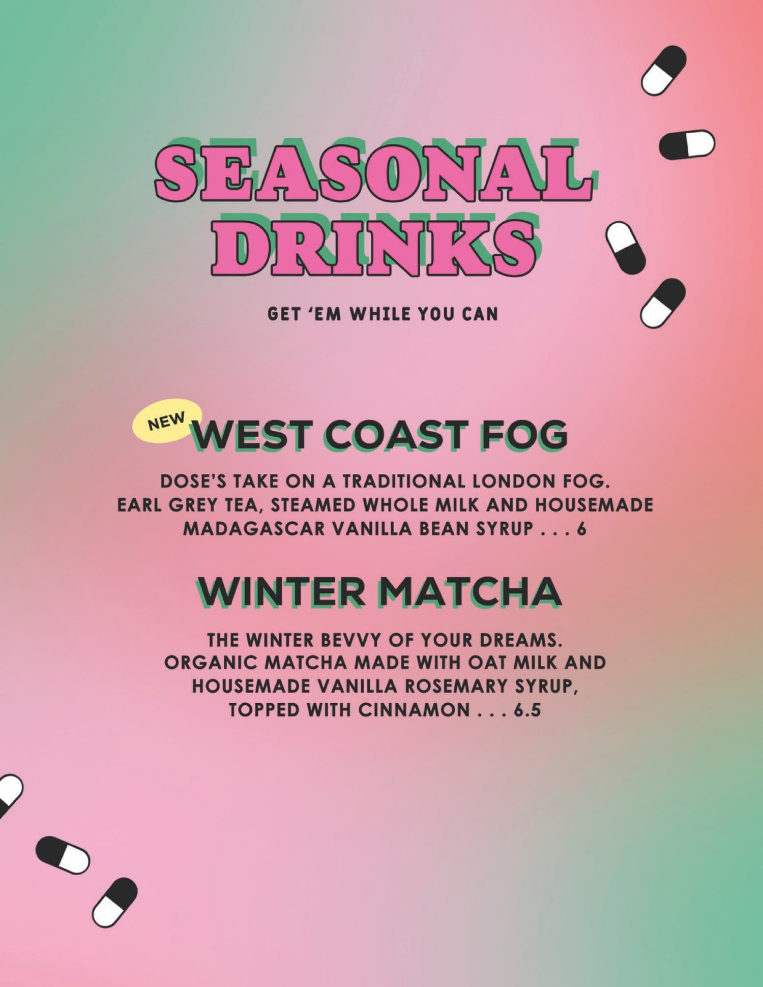 WEST COAST FOG DOSE'S TAKE ON ATRADITIONAL LONDON FOG. EARL GREY TEA, STEAMED WHOLE MILK AND HOUSEMADE MADAGASCAR VANILLA BEAN SYRUP . . . 6 WINTER MATCHA THE WINTER BEVVY OF YOUR DREAMS. ORGANIC MATCHA MADE WITH OAT MILK AND HOUSEMADE VANILLA ROSEMARY SYRUP, TOPPED WITH CINNAMON . . . 6.5