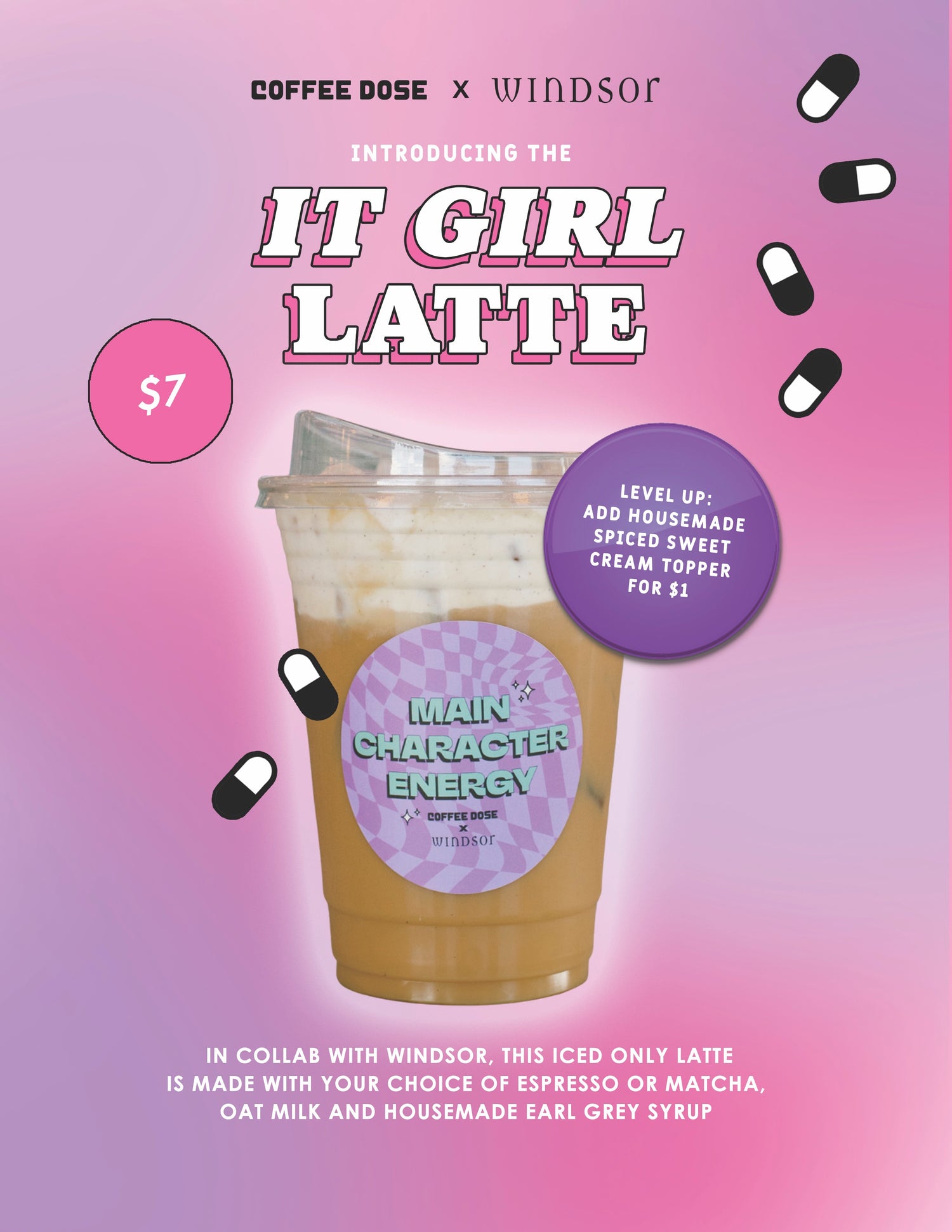 COFFEE DOSE x WINDSOR

INTRODUCING THE IT GIRL LATTE
$7

Level up: Add homemade spiced sweet cream topper for $1.

MAIN CHARACTER ENERGY
In collab with Windsor. This iced only latte is made with your choice of espresso or matcha, oat milk and housemade Earl Grey syrup.