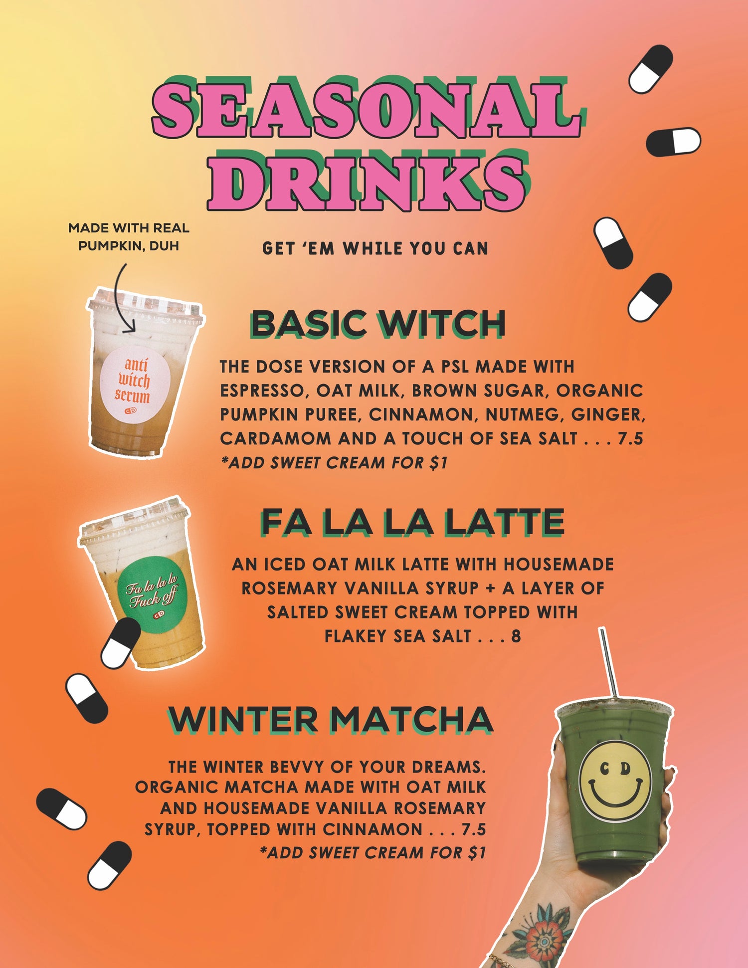 SEASONAL DRINKS

GET 'EM WHILE YOU CAN

BASIC WITCH
The dose version of a PSL made with espresso, oat milk, brown sugar, organic pumpkin puree, cinnamon, nutmeg, ginger, cardamom, and a touch of sea salt ... $7.5

FA LA LA LATTE
An iced oat milk latte with housemade rosemary vanilla syrup & a layer of salted sweet cream topped with flaky sea salt ... $7.5

WINTER MATCHA
The winter beverage of your dreams. Organic matcha made with oat milk and housemade vanilla rosemary syrup, topped with cinnamon ... $7.5
